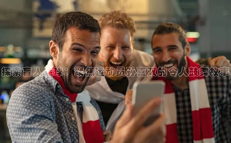 万向娱乐平台登录阿里尔公司探索盲人足球：聚焦运动员孙喜双的令人鼓舞故事