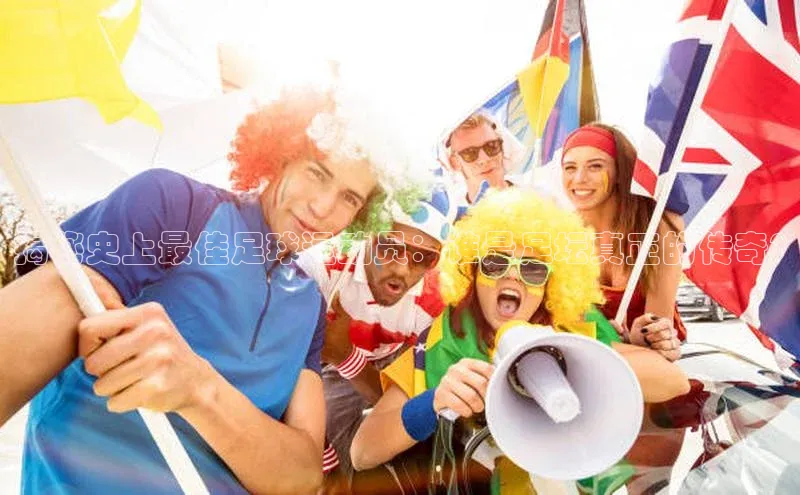 万向娱乐官网网页版登录入口如流揭秘史上最佳足球运动员：谁是足坛真正的传奇?