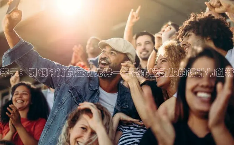 万向娱乐官网网页版登录入口百家号李宁：引领时尚的运动先锋——赛事运动服的设计与创新