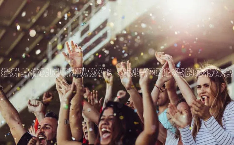 提升身体素质与团队协作：我观看篮球比赛的心得体会