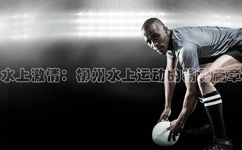 水上激情：柳州水上运动的精彩篇章