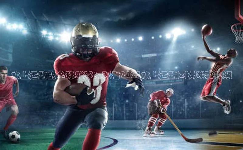 水上运动的全球盛宴：观看2023水上运动国际赛事视频